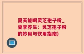 夏天能喝灵芝孢子粉_夏季养生：灵芝孢子粉的妙用与饮用指南)