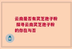 云南是否有灵芝孢子粉 探寻云南灵芝孢子粉的存在与否