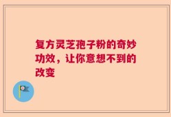 复方灵芝孢子粉的奇妙功效，让你意想不到的改变