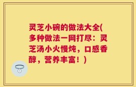 灵芝小碗的做法大全(多种做法一网打尽：灵芝汤小火慢炖，口感香醇，营养丰富！)