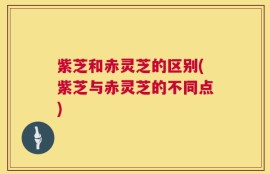 紫芝和赤灵芝的区别(紫芝与赤灵芝的不同点)