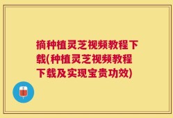 摘种植灵芝视频教程下载(种植灵芝视频教程下载及实现宝贵功效)