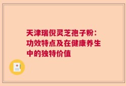 天津瑞倪灵芝孢子粉：功效特点及在健康养生中的独特价值