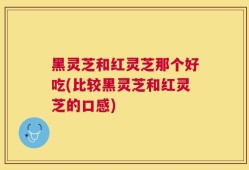 黑灵芝和红灵芝那个好吃(比较黑灵芝和红灵芝的口感)