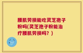 腰肌劳损能吃灵芝孢子粉吗(灵芝孢子粉能治疗腰肌劳损吗？)