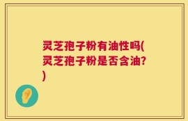 灵芝孢子粉有油性吗(灵芝孢子粉是否含油？)