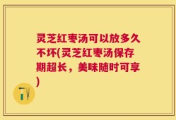 灵芝红枣汤可以放多久不坏(灵芝红枣汤保存期超长，美味随时可享)