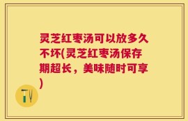 灵芝红枣汤可以放多久不坏(灵芝红枣汤保存期超长，美味随时可享)