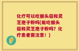 化疗可以吃猴头菇和灵芝孢子粉吗(能吃猴头菇和灵芝孢子粉吗？化疗患者需注意！)