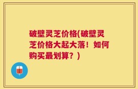 破壁灵芝价格(破壁灵芝价格大起大落！如何购买最划算？)