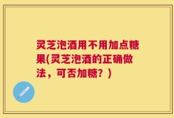 灵芝泡酒用不用加点糖果(灵芝泡酒的正确做法，可否加糖？)