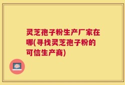灵芝孢子粉生产厂家在哪(寻找灵芝孢子粉的可信生产商)
