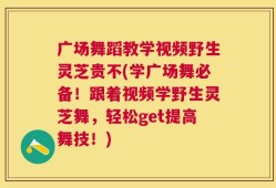 广场舞蹈教学视频野生灵芝贵不(学广场舞必备！跟着视频学野生灵芝舞，轻松get提高舞技！)