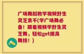 广场舞蹈教学视频野生灵芝贵不(学广场舞必备！跟着视频学野生灵芝舞，轻松get提高舞技！)