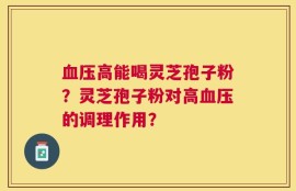血压高能喝灵芝孢子粉？灵芝孢子粉对高血压的调理作用？