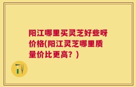 阳江哪里买灵芝好些呀价格(阳江灵芝哪里质量价比更高？)
