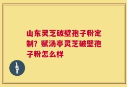 山东灵芝破壁孢子粉定制？赋汤亭灵芝破壁孢子粉怎么样