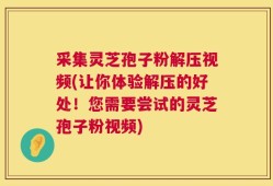 采集灵芝孢子粉解压视频(让你体验解压的好处！您需要尝试的灵芝孢子粉视频)