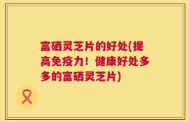 富硒灵芝片的好处(提高免疫力！健康好处多多的富硒灵芝片)
