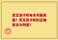 灵芝孢子粉每天可服用量？灵芝孢子粉的正确用法与剂量？