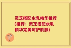 灵芝搭配水乳精华推荐(推荐：灵芝搭配水乳精华完美呵护肌肤)