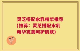 灵芝搭配水乳精华推荐(推荐：灵芝搭配水乳精华完美呵护肌肤)