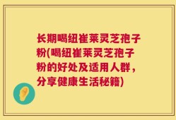 长期喝纽崔莱灵芝孢子粉(喝纽崔莱灵芝孢子粉的好处及适用人群，分享健康生活秘籍)