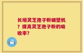 长垣灵芝孢子粉破壁机？提高灵芝孢子粉的吸收率？