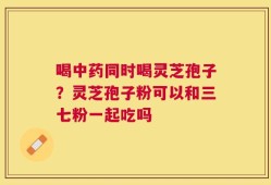 喝中药同时喝灵芝孢子？灵芝孢子粉可以和三七粉一起吃吗