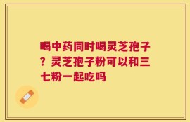 喝中药同时喝灵芝孢子？灵芝孢子粉可以和三七粉一起吃吗
