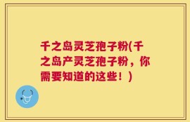 千之岛灵芝孢子粉(千之岛产灵芝孢子粉，你需要知道的这些！)