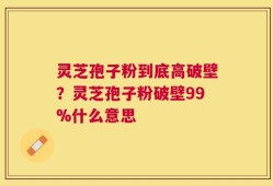 灵芝孢子粉到底高破壁？灵芝孢子粉破壁99%什么意思