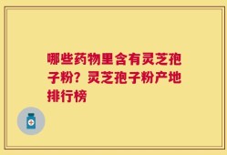 哪些药物里含有灵芝孢子粉？灵芝孢子粉产地排行榜