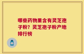 哪些药物里含有灵芝孢子粉？灵芝孢子粉产地排行榜