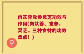 肉苁蓉党参灵芝功效与作用(肉苁蓉、党参、灵芝，三种食材的功效盘点！)