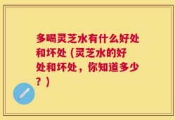 多喝灵芝水有什么好处和坏处 (灵芝水的好处和坏处，你知道多少？)
