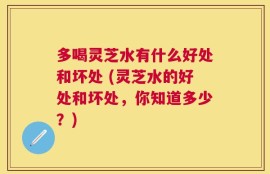 多喝灵芝水有什么好处和坏处 (灵芝水的好处和坏处，你知道多少？)