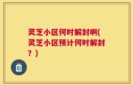 灵芝小区何时解封啊(灵芝小区预计何时解封？)
