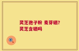 灵芝孢子粉 麦芽硒？灵芝含硒吗