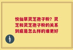 悦仙草灵芝孢子粉？灵芝和灵芝孢子粉的关系到底是怎么样的谁更好