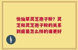 悦仙草灵芝孢子粉？灵芝和灵芝孢子粉的关系到底是怎么样的谁更好