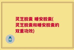 灵芝胶囊 睡安胶囊(灵芝胶囊和睡安胶囊的双重功效)