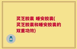 灵芝胶囊 睡安胶囊(灵芝胶囊和睡安胶囊的双重功效)