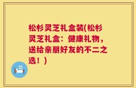 松杉灵芝礼盒装(松杉灵芝礼盒：健康礼物，送给亲朋好友的不二之选！)