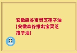 安徽森谷宝灵芝孢子油(安徽森谷推出宝灵芝孢子油)