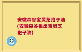 安徽森谷宝灵芝孢子油(安徽森谷推出宝灵芝孢子油)