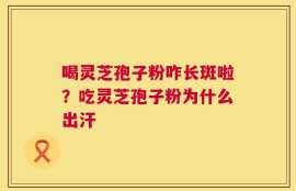喝灵芝孢子粉咋长斑啦？吃灵芝孢子粉为什么出汗