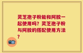 灵芝孢子粉能和阿胶一起使用吗？灵芝孢子粉与阿胶的搭配使用方法？