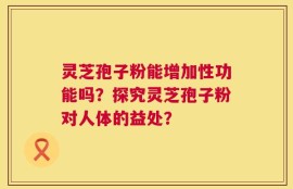 灵芝孢子粉能增加性功能吗？探究灵芝孢子粉对人体的益处？
