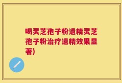 喝灵芝孢子粉遗精灵芝孢子粉治疗遗精效果显著)